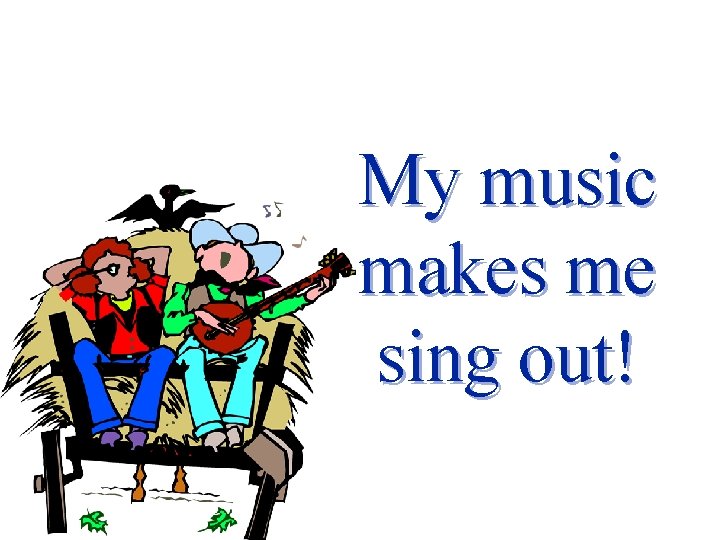 My music makes me sing out! 