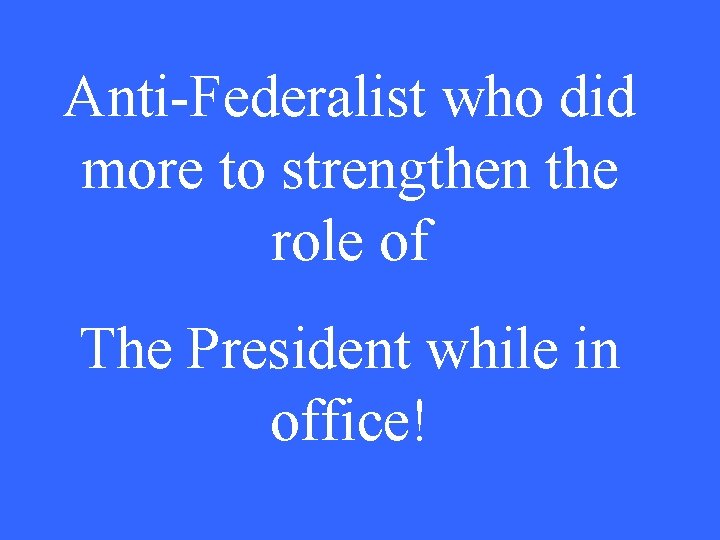 Anti-Federalist who did more to strengthen the role of The President while in office!