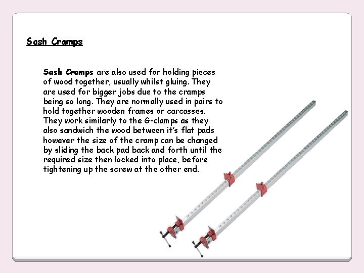 Sash Cramps are also used for holding pieces of wood together, usually whilst gluing.