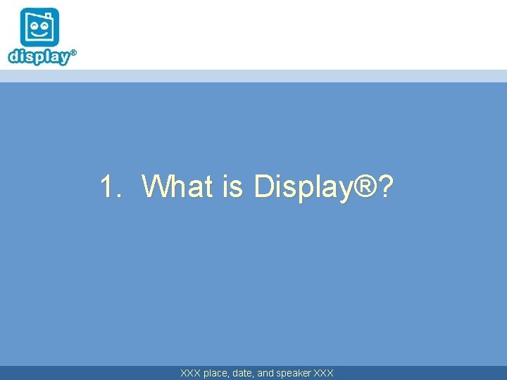 1. What is Display®? XXX place, date, and speaker XXX 