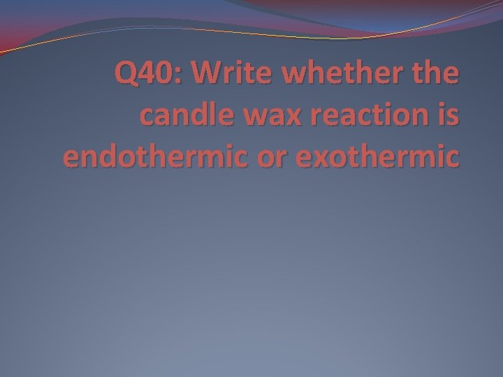 Q 40: Write whether the candle wax reaction is endothermic or exothermic 
