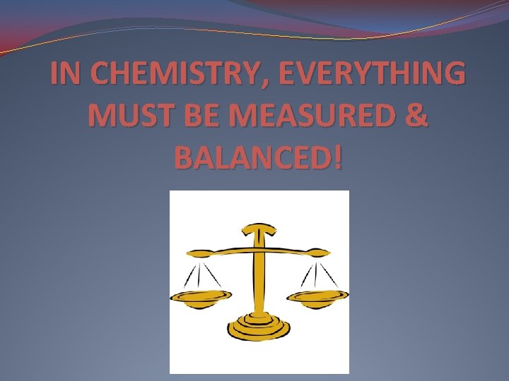IN CHEMISTRY, EVERYTHING MUST BE MEASURED & BALANCED! 
