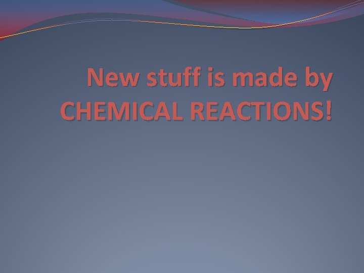 New stuff is made by CHEMICAL REACTIONS! 