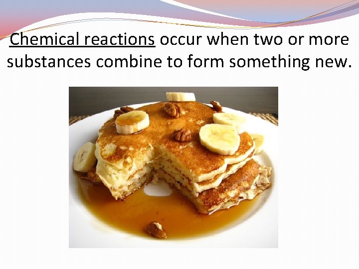 Chemical reactions occur when two or more substances combine to form something new. 