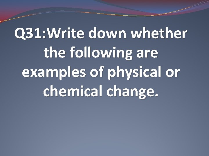 Q 31: Write down whether the following are examples of physical or chemical change.
