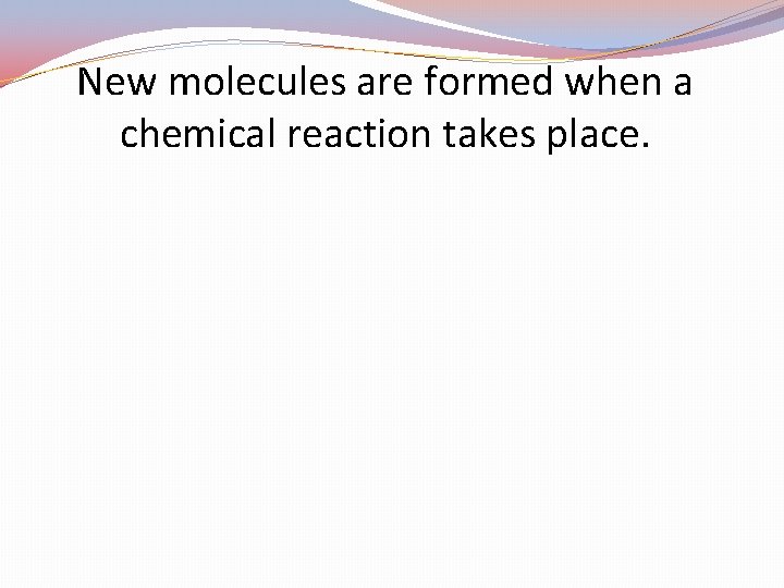 New molecules are formed when a chemical reaction takes place. 