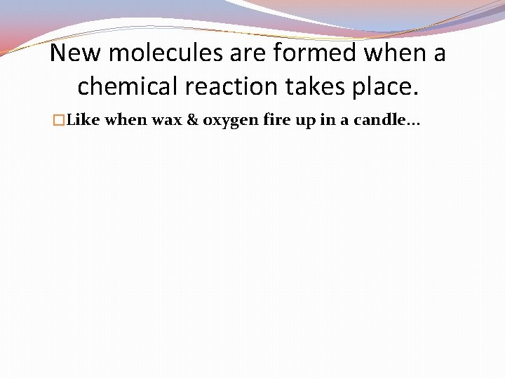 New molecules are formed when a chemical reaction takes place. �Like when wax &
