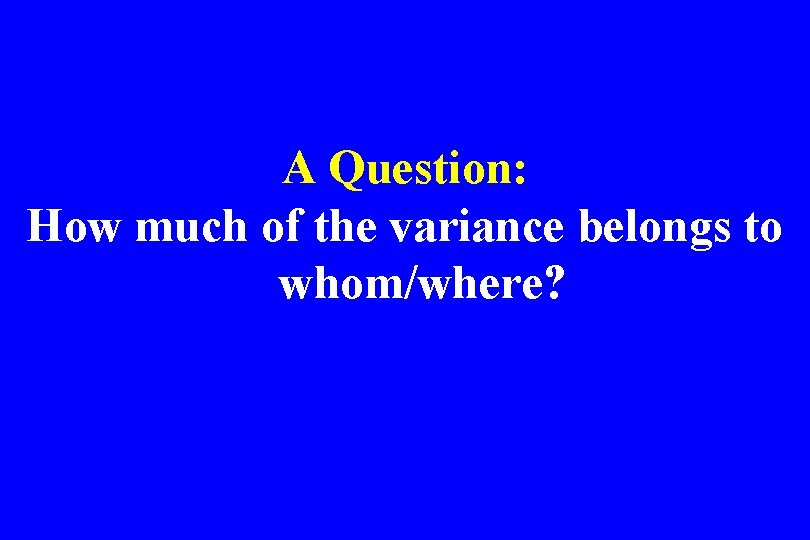 A Question: How much of the variance belongs to whom/where? 
