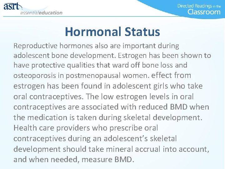 Hormonal Status Reproductive hormones also are important during adolescent bone development. Estrogen has been