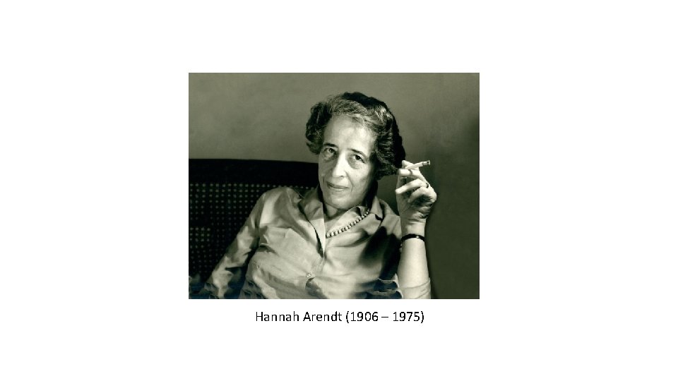Hannah Arendt (1906 – 1975) 