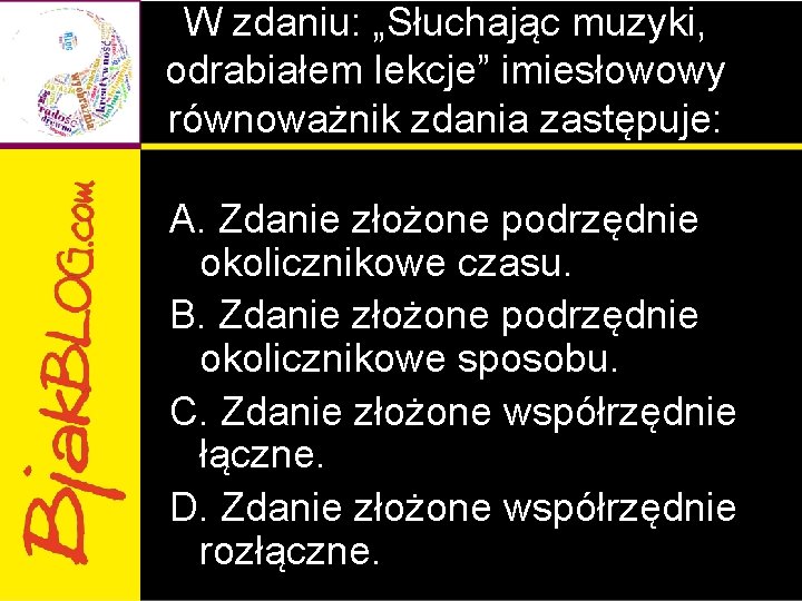 W zdaniu: „Słuchając muzyki, odrabiałem lekcje” imiesłowowy równoważnik zdania zastępuje: A. Zdanie złożone podrzędnie W zdaniu: „Słuchając muzyki, odrabiałem lekcje” imiesłowowy równoważnik zdania zastępuje: A. Zdanie złożone podrzędnie