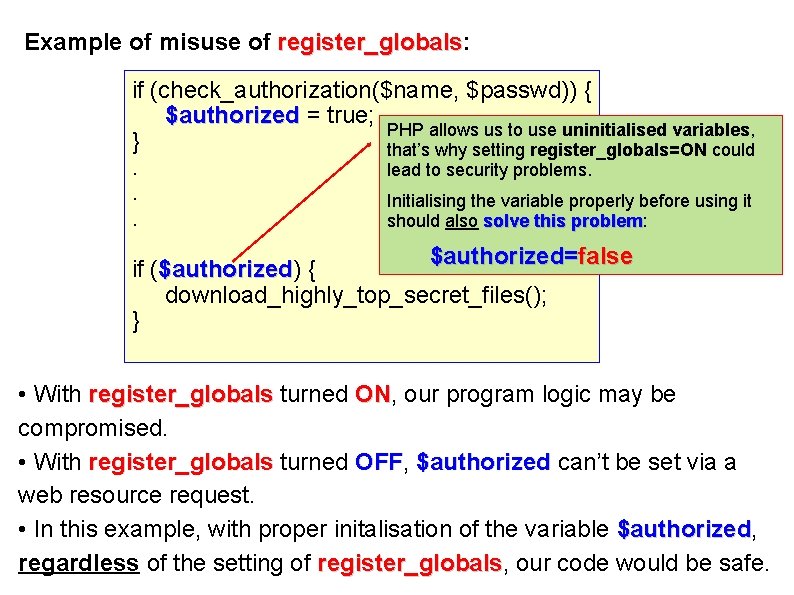 Example of misuse of register_globals: register_globals if (check_authorization($name, $passwd)) { $authorized = true; PHP