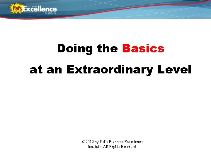 Doing the Basics at an Extraordinary Level © 2012 by Pal’s Business Excellence Institute.