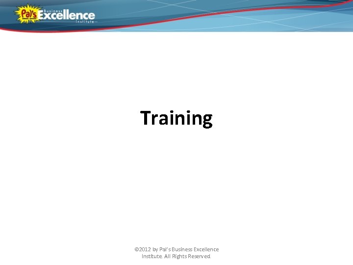 Training © 2012 by Pal’s Business Excellence Institute. All Rights Reserved. 