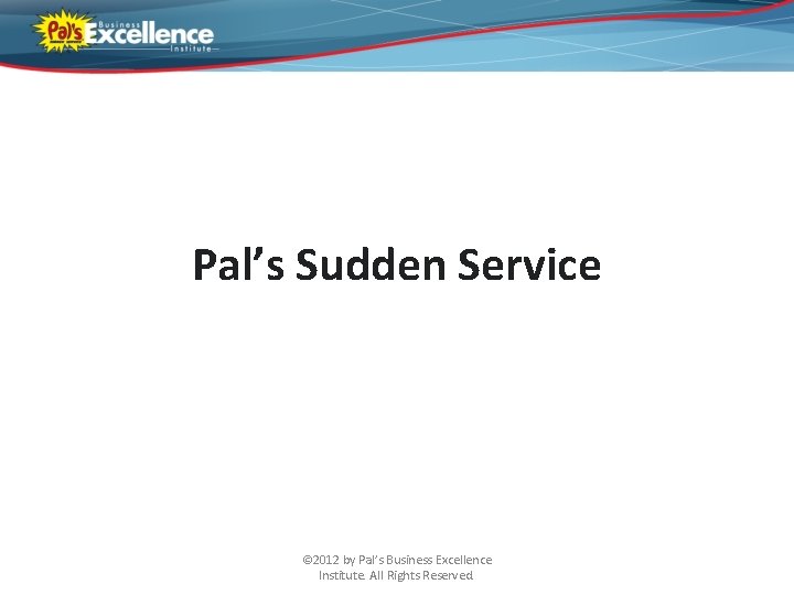 Pal’s Sudden Service © 2012 by Pal’s Business Excellence Institute. All Rights Reserved. 