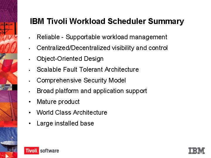 IBM Tivoli Workload Scheduler Summary • Reliable - Supportable workload management • Centralized/Decentralized visibility IBM Tivoli Workload Scheduler Summary • Reliable - Supportable workload management • Centralized/Decentralized visibility