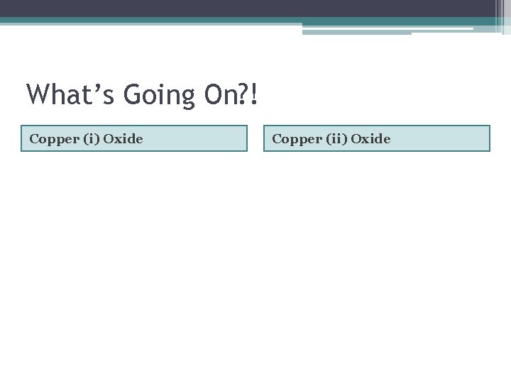 What’s Going On? ! Copper (i) Oxide Copper (ii) Oxide 