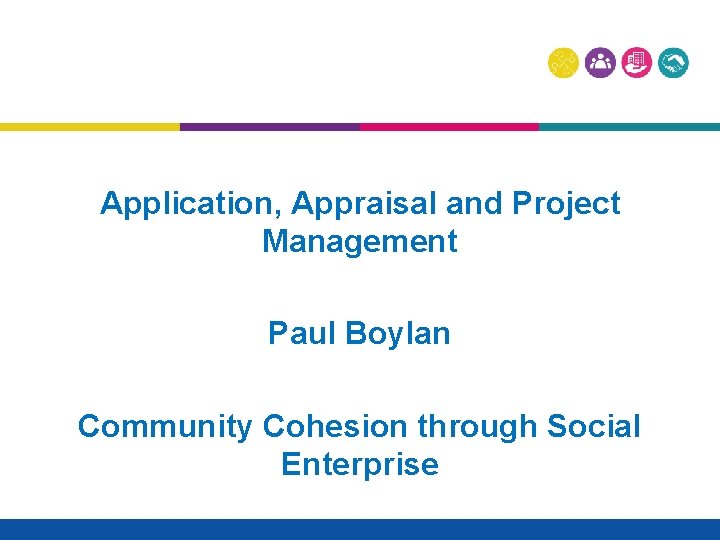 Application, Appraisal and Project Management Paul Boylan Community Cohesion through Social Enterprise 