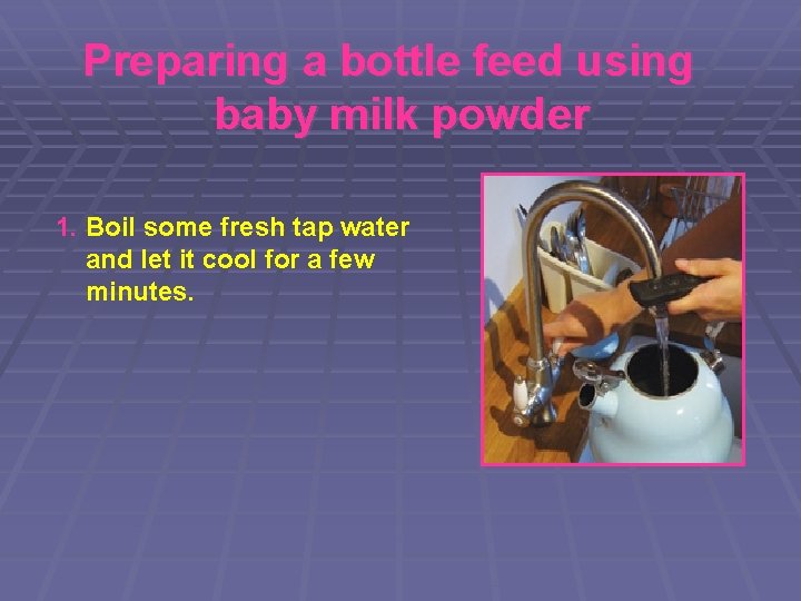 Preparing a bottle feed using baby milk powder 1. Boil some fresh tap water