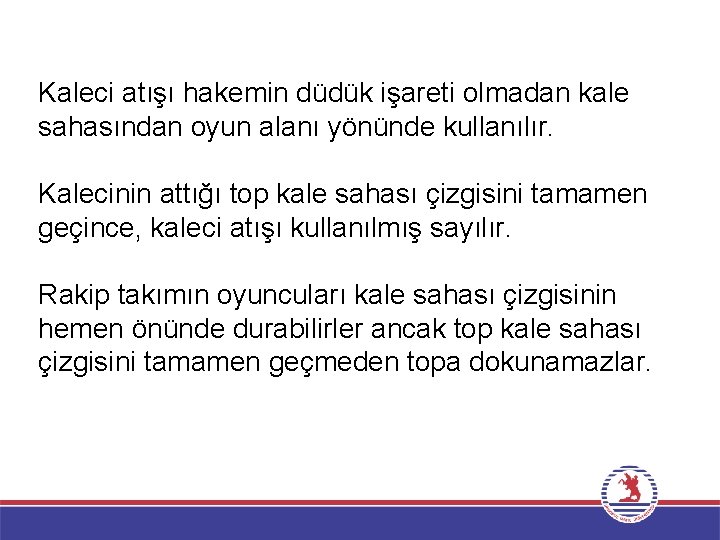 Kaleci atışı hakemin düdük işareti olmadan kale sahasından oyun alanı yönünde kullanılır. Kalecinin attığı