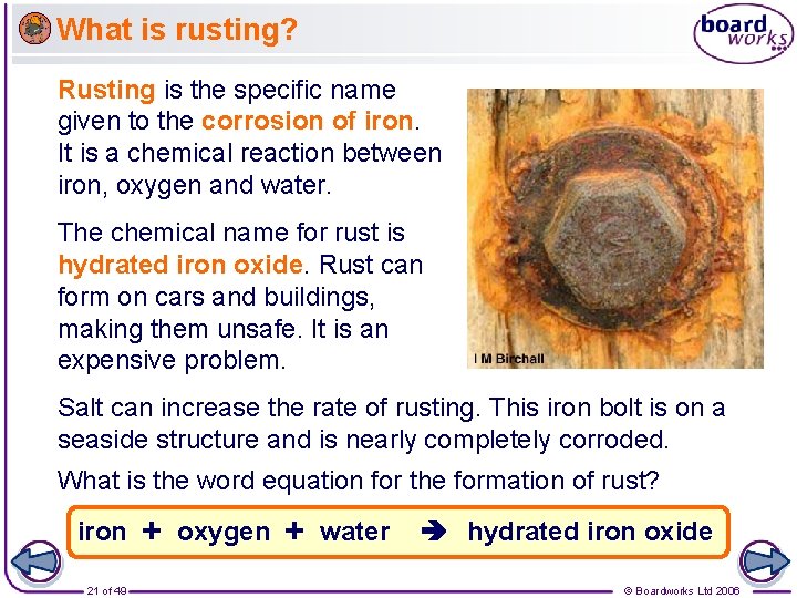 What is rusting? Rusting is the specific name given to the corrosion of iron.
