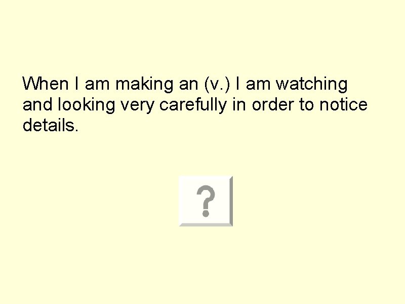 When I am making an (v. ) I am watching and looking very carefully