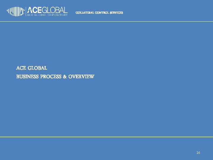 COLLATERAL CONTROL SERVICES ACE GLOBAL BUSINESS PROCESS & OVERVIEW 16 