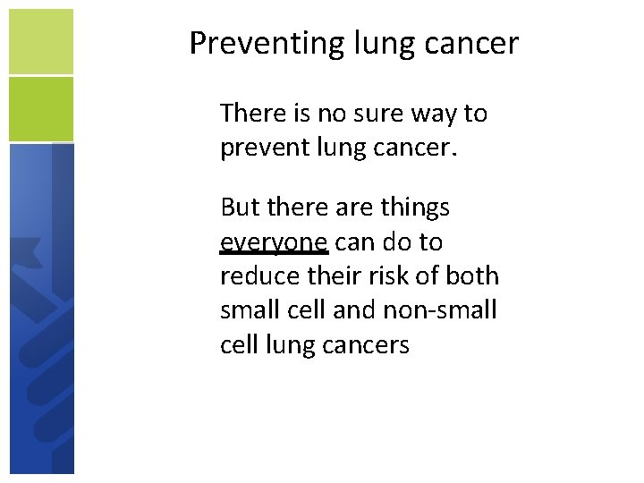 Preventing lung cancer There is no sure way to prevent lung cancer. But there