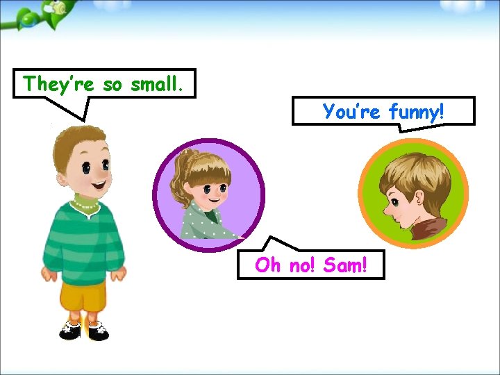 They’re so small. You’re funny! Oh no! Sam! 