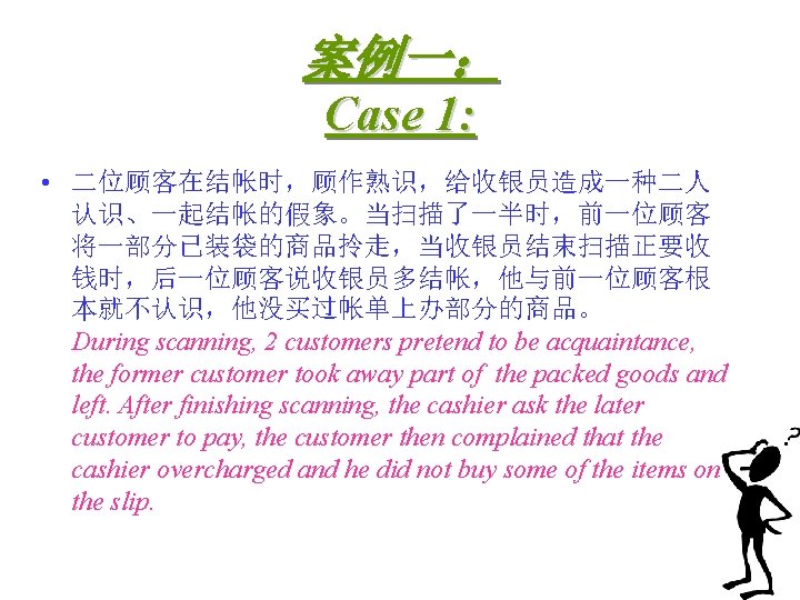 案例一： Case 1: • 二位顾客在结帐时，顾作熟识，给收银员造成一种二人 认识、一起结帐的假象。当扫描了一半时，前一位顾客 将一部分已装袋的商品拎走，当收银员结束扫描正要收 钱时，后一位顾客说收银员多结帐，他与前一位顾客根 本就不认识，他没买过帐单上办部分的商品。 During scanning, 2 customers pretend