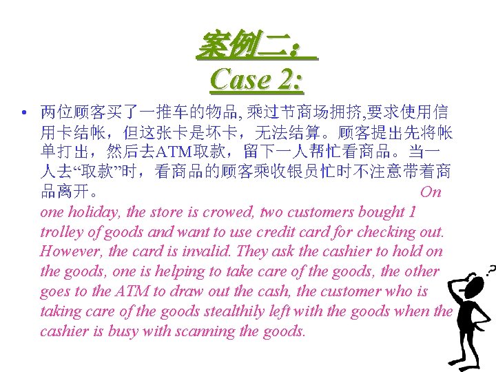案例二： Case 2: • 两位顾客买了一推车的物品, 乘过节商场拥挤, 要求使用信 用卡结帐，但这张卡是坏卡，无法结算。顾客提出先将帐 单打出，然后去ATM取款，留下一人帮忙看商品。当一 人去“取款”时，看商品的顾客乘收银员忙时不注意带着商 品离开。 On one holiday,