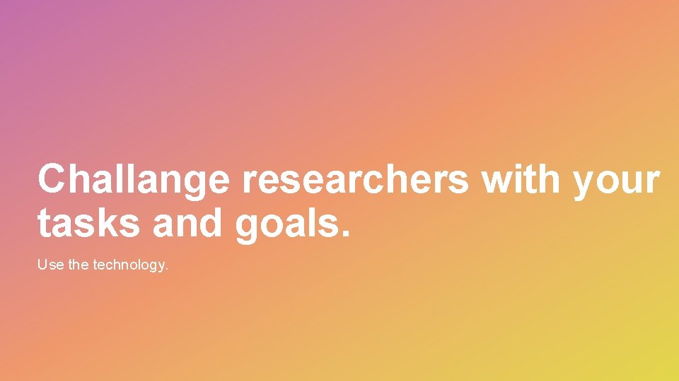 Challange researchers with your tasks and goals. Use the technology. 