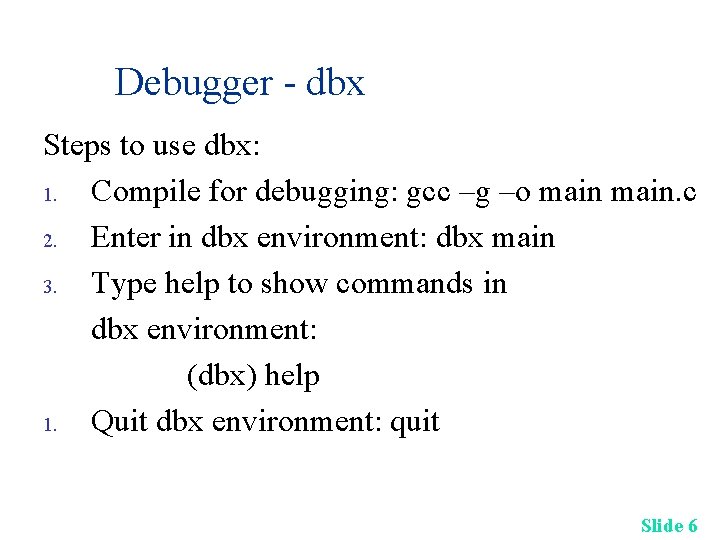 Debugger - dbx Steps to use dbx: 1. Compile for debugging: gcc –g –o
