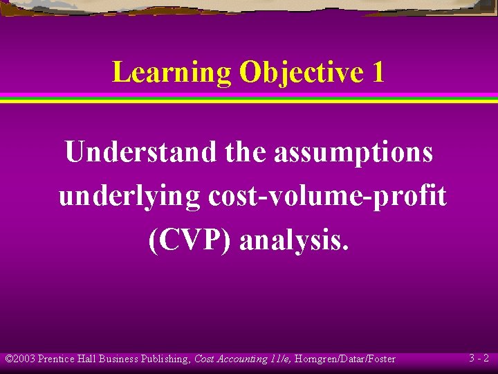 Learning Objective 1 Understand the assumptions underlying cost-volume-profit (CVP) analysis. © 2003 Prentice Hall