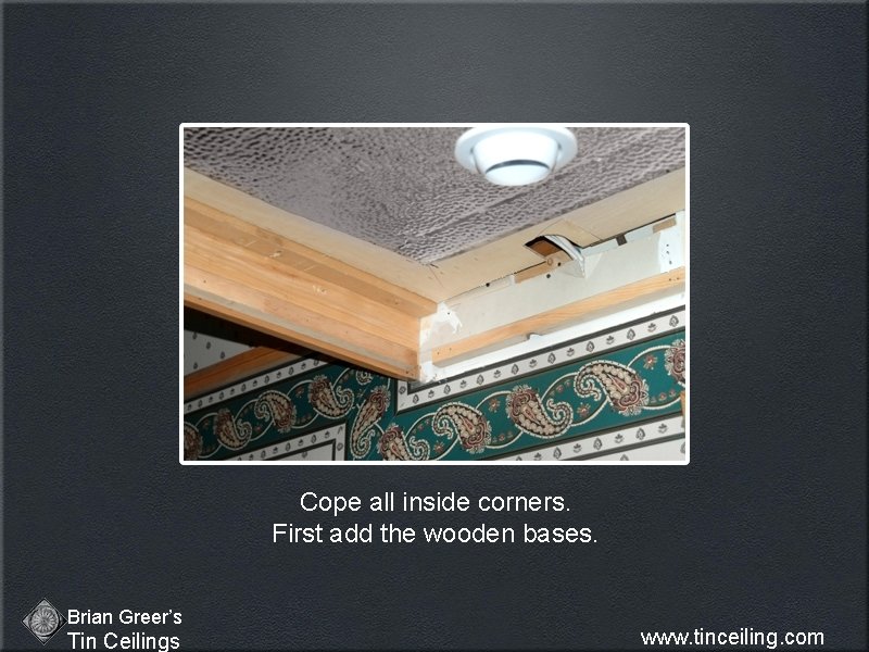 Cope all inside corners. First add the wooden bases. Brian Greer’s Tin Ceilings www.