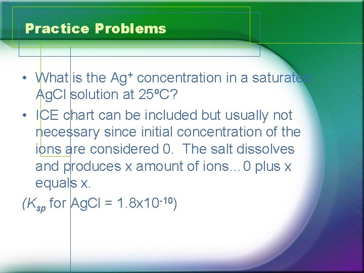 Practice Problems • What is the Ag+ concentration in a saturated Ag. Cl solution