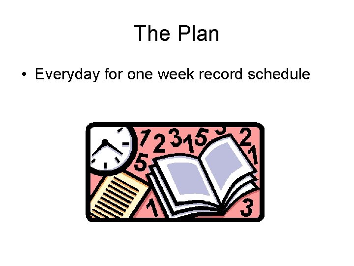 The Plan • Everyday for one week record schedule 
