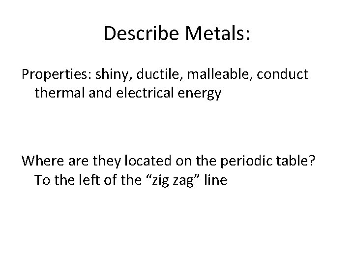 Describe Metals: Properties: shiny, ductile, malleable, conduct thermal and electrical energy Where are they