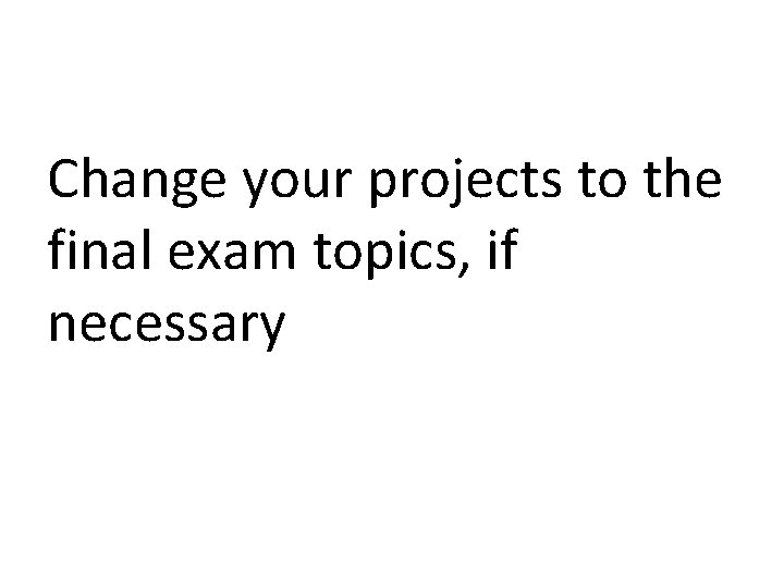 Change your projects to the final exam topics, if necessary 