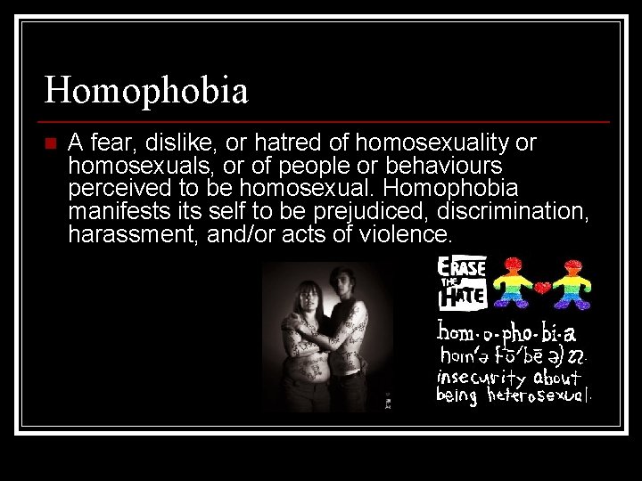 Homophobia n A fear, dislike, or hatred of homosexuality or homosexuals, or of people