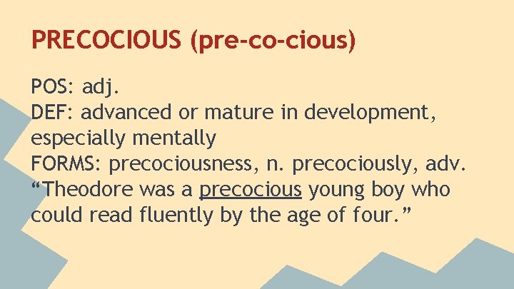PRECOCIOUS (pre-co-cious) POS: adj. DEF: advanced or mature in development, especially mentally FORMS: precociousness,