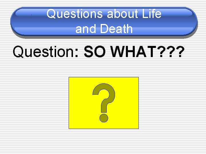 Questions about Life and Death Question: SO WHAT? ? ? 