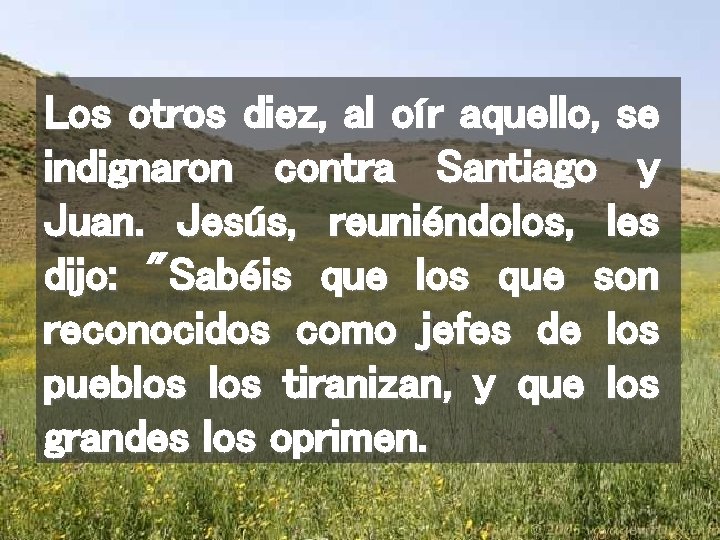 Los otros diez, al oír aquello, se indignaron contra Santiago y Juan. Jesús, reuniéndolos,