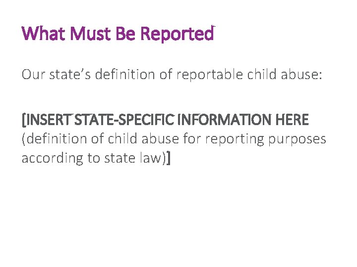 What Must Be Reported Our state’s definition of reportable child abuse: [INSERT STATE-SPECIFIC INFORMATION