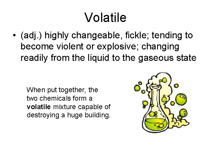 Volatile • (adj. ) highly changeable, fickle; tending to become violent or explosive; changing