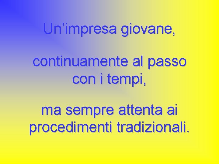 Un’impresa giovane, continuamente al passo con i tempi, ma sempre attenta ai procedimenti tradizionali.