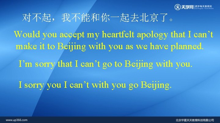 对不起，我不能和你一起去北京了。 Would you accept my heartfelt apology that I can’t make it to Beijing