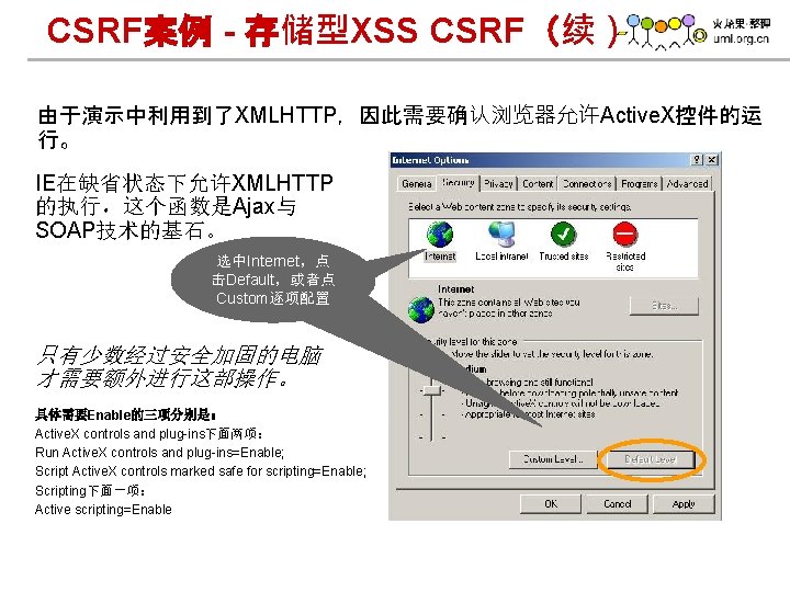 CSRF案例 - 存储型XSS CSRF（续） 由于演示中利用到了XMLHTTP，因此需要确认浏览器允许Active. X控件的运 行。 IE在缺省状态下允许XMLHTTP 的执行，这个函数是Ajax与 SOAP技术的基石。 选中Internet，点 击Default，或者点 Custom逐项配置 只有少数经过安全加固的电脑