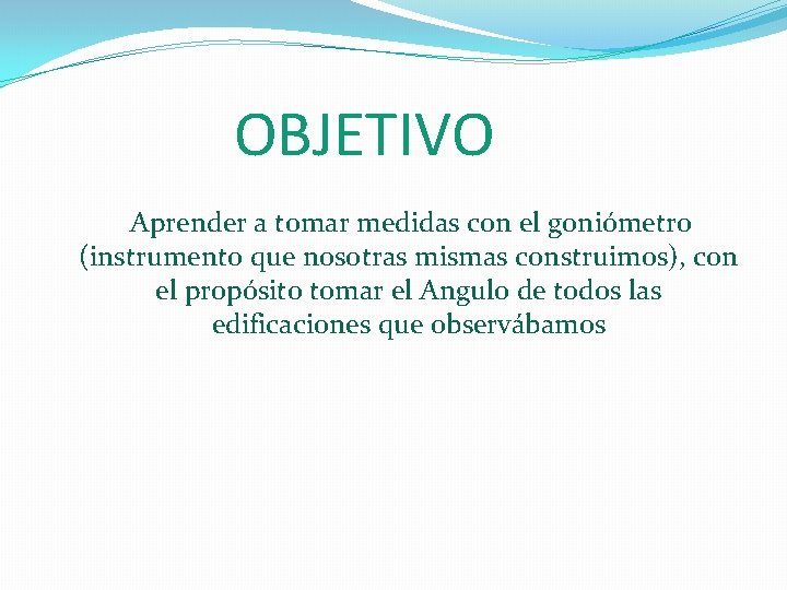 OBJETIVO Aprender a tomar medidas con el goniómetro (instrumento que nosotras mismas construimos), con