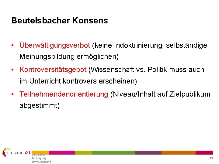 Beutelsbacher Konsens • Überwältigungsverbot (keine Indoktrinierung; selbständige Meinungsbildung ermöglichen) • Kontroversitätsgebot (Wissenschaft vs. Politik